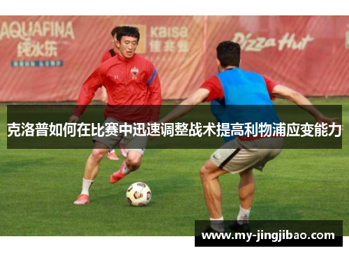 克洛普如何在比赛中迅速调整战术提高利物浦应变能力