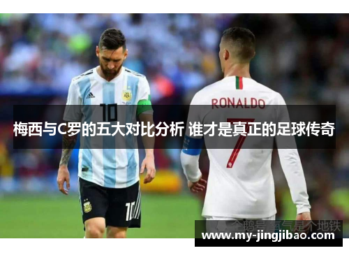 梅西与C罗的五大对比分析 谁才是真正的足球传奇