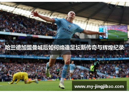 哈兰德加盟曼城后如何缔造足坛新传奇与辉煌纪录