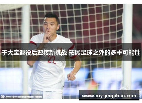 于大宝退役后迎接新挑战 拓展足球之外的多重可能性