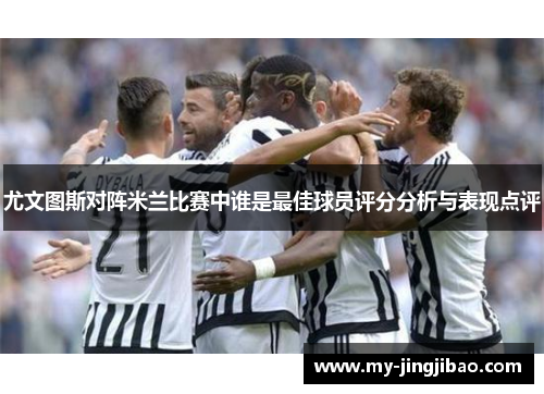 尤文图斯对阵米兰比赛中谁是最佳球员评分分析与表现点评