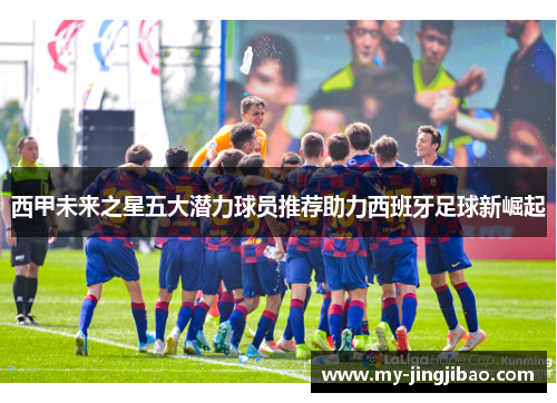 西甲未来之星五大潜力球员推荐助力西班牙足球新崛起